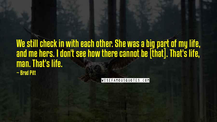 Brad Pitt Quotes: We still check in with each other. She was a big part of my life, and me hers. I don't see how there cannot be [that]. That's life, man. That's life.
