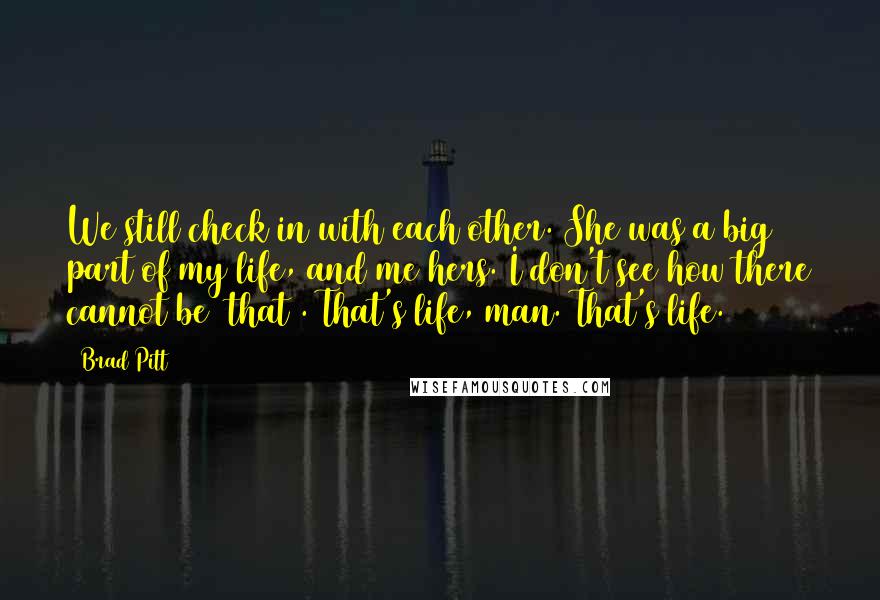 Brad Pitt Quotes: We still check in with each other. She was a big part of my life, and me hers. I don't see how there cannot be [that]. That's life, man. That's life.