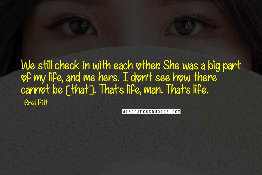 Brad Pitt Quotes: We still check in with each other. She was a big part of my life, and me hers. I don't see how there cannot be [that]. That's life, man. That's life.