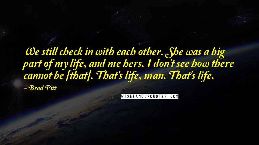 Brad Pitt Quotes: We still check in with each other. She was a big part of my life, and me hers. I don't see how there cannot be [that]. That's life, man. That's life.