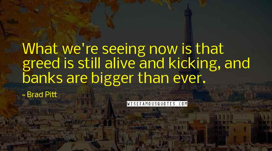 Brad Pitt Quotes: What we're seeing now is that greed is still alive and kicking, and banks are bigger than ever.