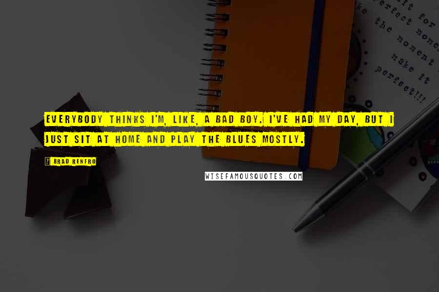 Brad Renfro Quotes: Everybody thinks I'm, like, a bad boy. I've had my day, but I just sit at home and play the blues mostly.