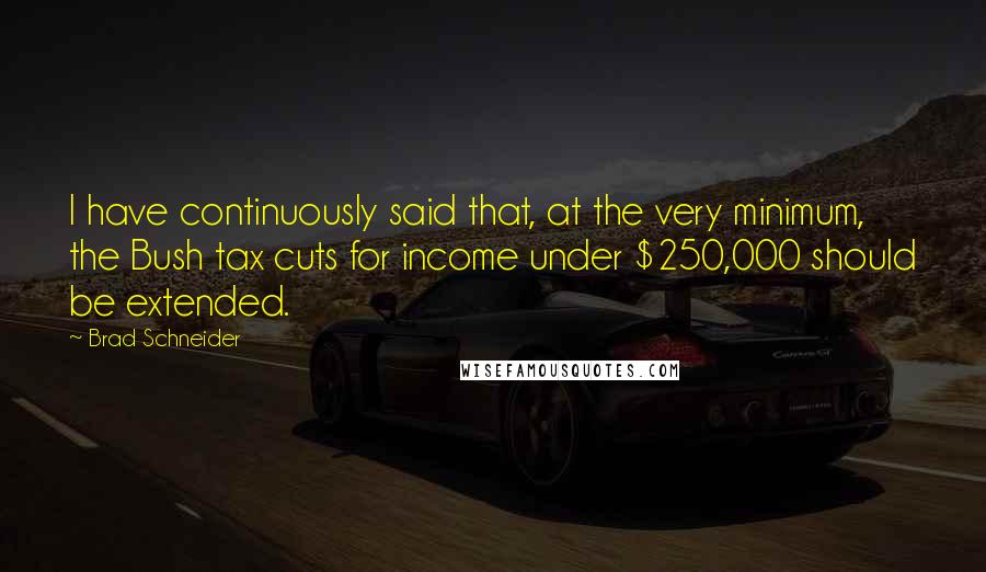 Brad Schneider Quotes: I have continuously said that, at the very minimum, the Bush tax cuts for income under $250,000 should be extended.