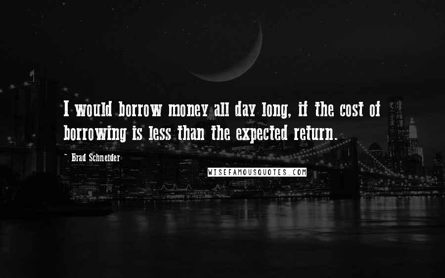 Brad Schneider Quotes: I would borrow money all day long, if the cost of borrowing is less than the expected return.