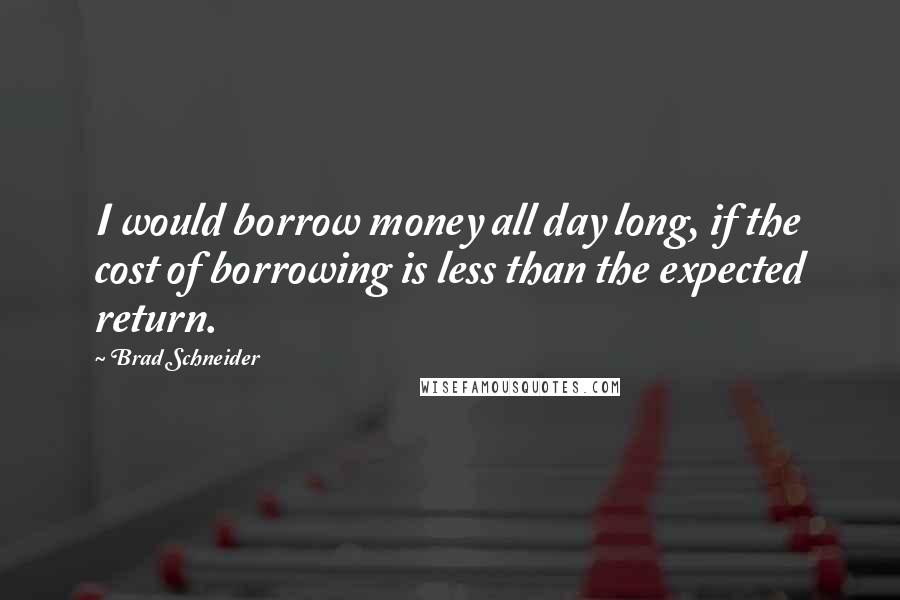 Brad Schneider Quotes: I would borrow money all day long, if the cost of borrowing is less than the expected return.