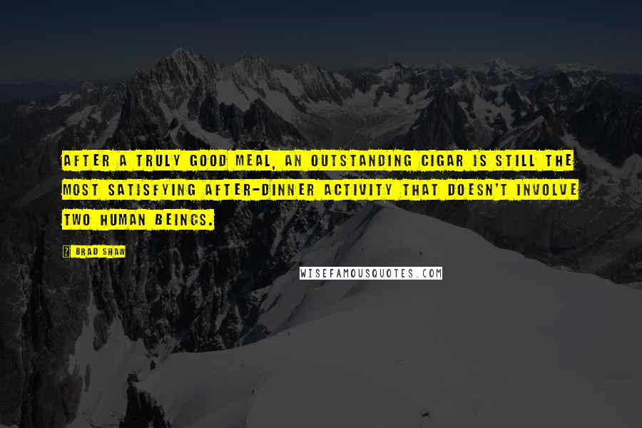 Brad Shaw Quotes: After a truly good meal, an outstanding cigar is still the most satisfying after-dinner activity that doesn't involve two human beings.