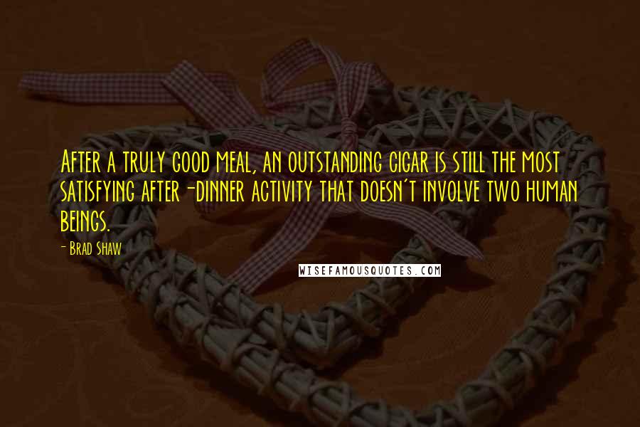 Brad Shaw Quotes: After a truly good meal, an outstanding cigar is still the most satisfying after-dinner activity that doesn't involve two human beings.