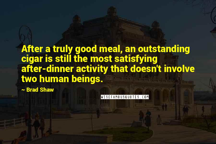 Brad Shaw Quotes: After a truly good meal, an outstanding cigar is still the most satisfying after-dinner activity that doesn't involve two human beings.