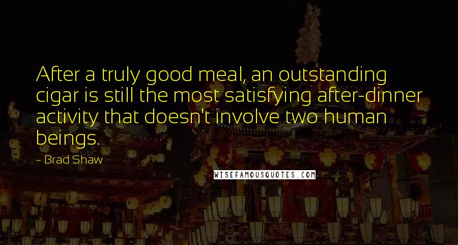 Brad Shaw Quotes: After a truly good meal, an outstanding cigar is still the most satisfying after-dinner activity that doesn't involve two human beings.