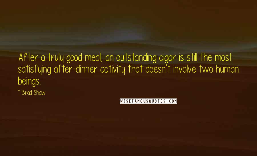 Brad Shaw Quotes: After a truly good meal, an outstanding cigar is still the most satisfying after-dinner activity that doesn't involve two human beings.