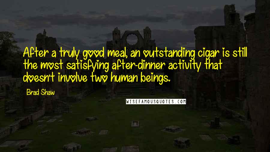 Brad Shaw Quotes: After a truly good meal, an outstanding cigar is still the most satisfying after-dinner activity that doesn't involve two human beings.