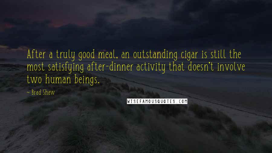 Brad Shaw Quotes: After a truly good meal, an outstanding cigar is still the most satisfying after-dinner activity that doesn't involve two human beings.