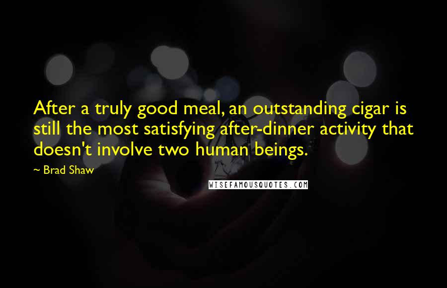 Brad Shaw Quotes: After a truly good meal, an outstanding cigar is still the most satisfying after-dinner activity that doesn't involve two human beings.