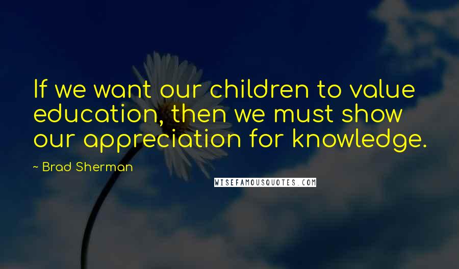 Brad Sherman Quotes: If we want our children to value education, then we must show our appreciation for knowledge.