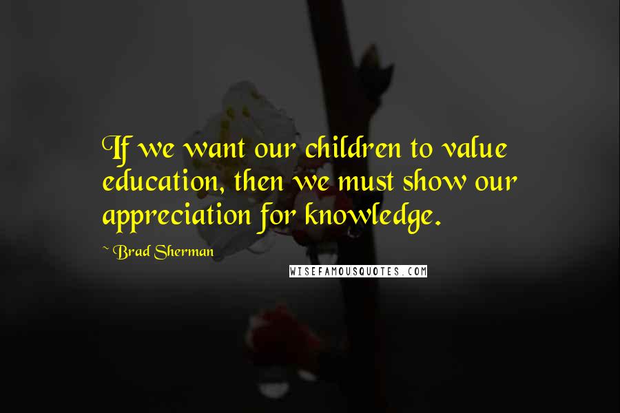 Brad Sherman Quotes: If we want our children to value education, then we must show our appreciation for knowledge.