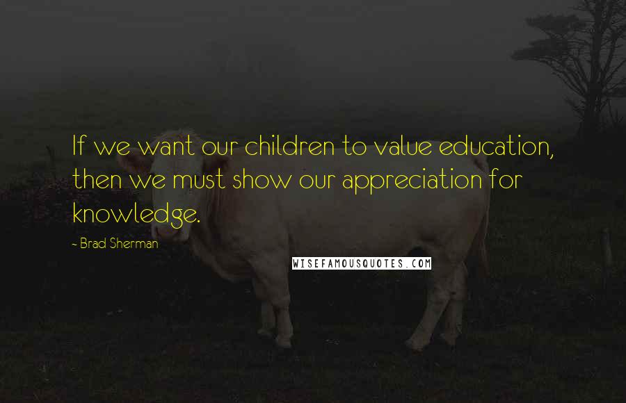 Brad Sherman Quotes: If we want our children to value education, then we must show our appreciation for knowledge.