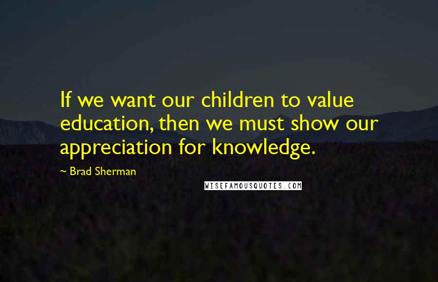 Brad Sherman Quotes: If we want our children to value education, then we must show our appreciation for knowledge.