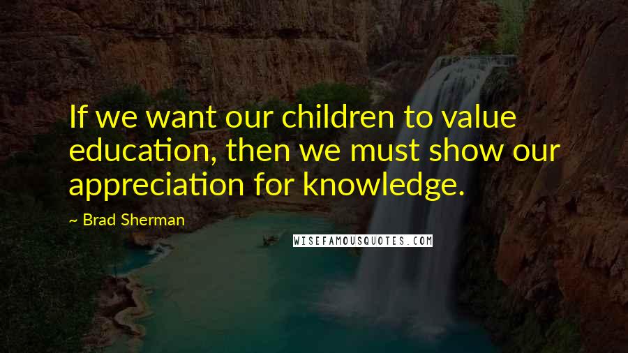 Brad Sherman Quotes: If we want our children to value education, then we must show our appreciation for knowledge.