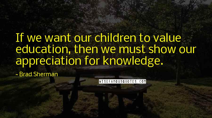 Brad Sherman Quotes: If we want our children to value education, then we must show our appreciation for knowledge.