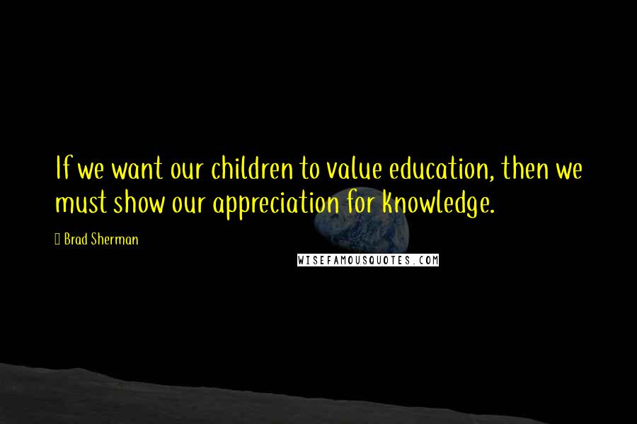 Brad Sherman Quotes: If we want our children to value education, then we must show our appreciation for knowledge.