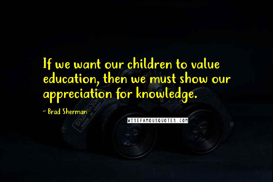 Brad Sherman Quotes: If we want our children to value education, then we must show our appreciation for knowledge.
