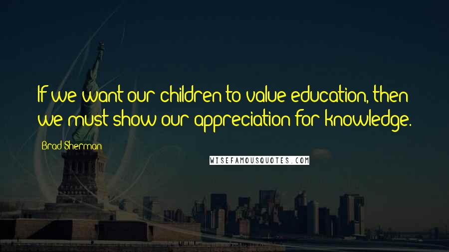 Brad Sherman Quotes: If we want our children to value education, then we must show our appreciation for knowledge.