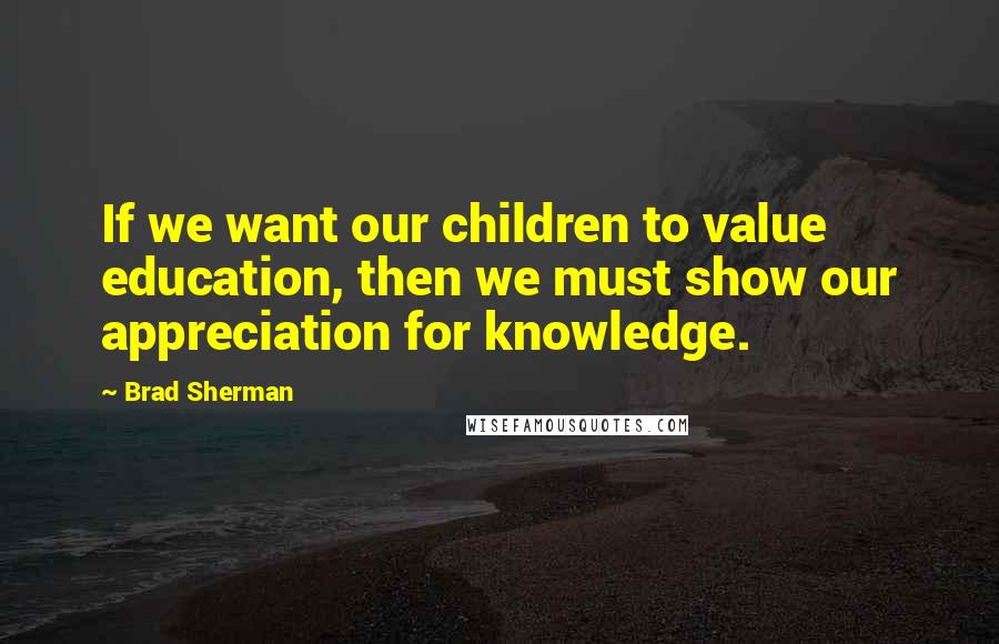 Brad Sherman Quotes: If we want our children to value education, then we must show our appreciation for knowledge.
