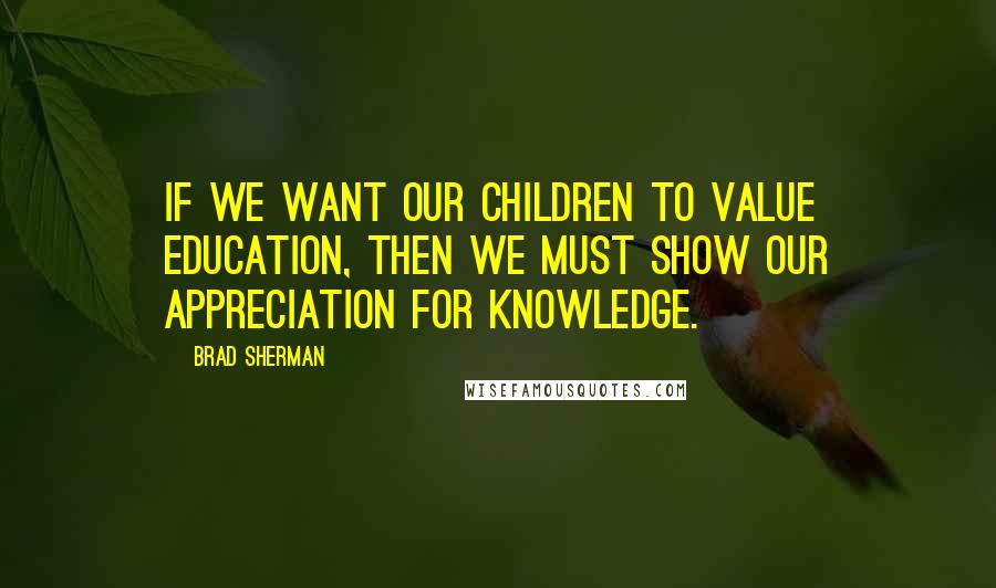 Brad Sherman Quotes: If we want our children to value education, then we must show our appreciation for knowledge.