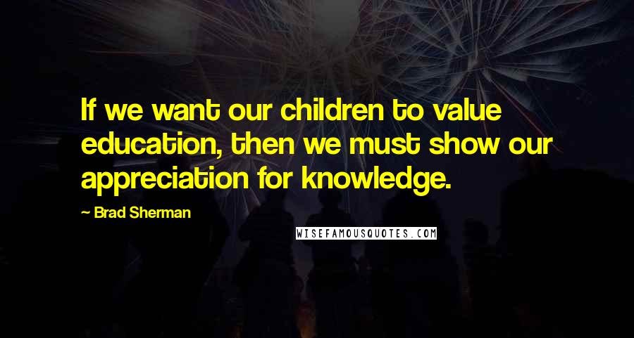 Brad Sherman Quotes: If we want our children to value education, then we must show our appreciation for knowledge.