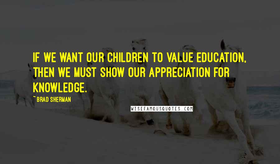 Brad Sherman Quotes: If we want our children to value education, then we must show our appreciation for knowledge.