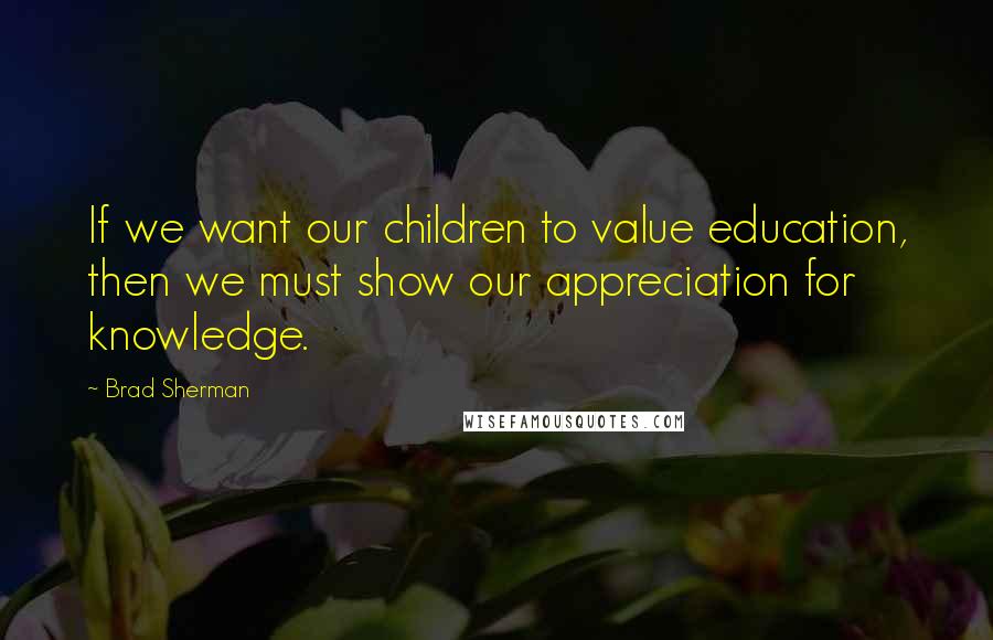 Brad Sherman Quotes: If we want our children to value education, then we must show our appreciation for knowledge.
