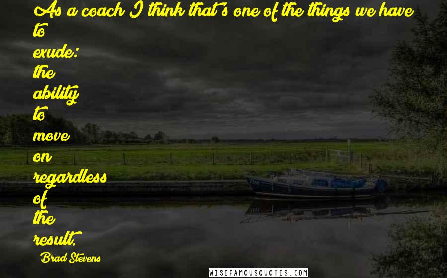 Brad Stevens Quotes: As a coach I think that's one of the things we have to exude: the ability to move on regardless of the result.