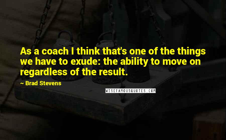 Brad Stevens Quotes: As a coach I think that's one of the things we have to exude: the ability to move on regardless of the result.