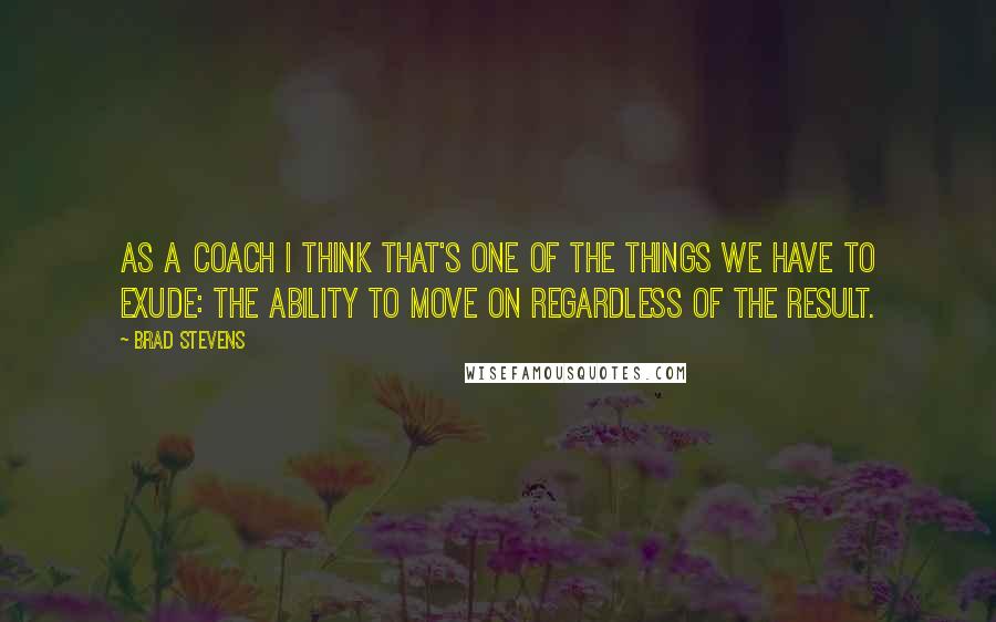 Brad Stevens Quotes: As a coach I think that's one of the things we have to exude: the ability to move on regardless of the result.