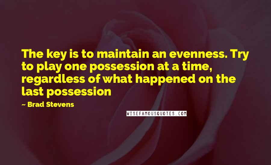 Brad Stevens Quotes: The key is to maintain an evenness. Try to play one possession at a time, regardless of what happened on the last possession