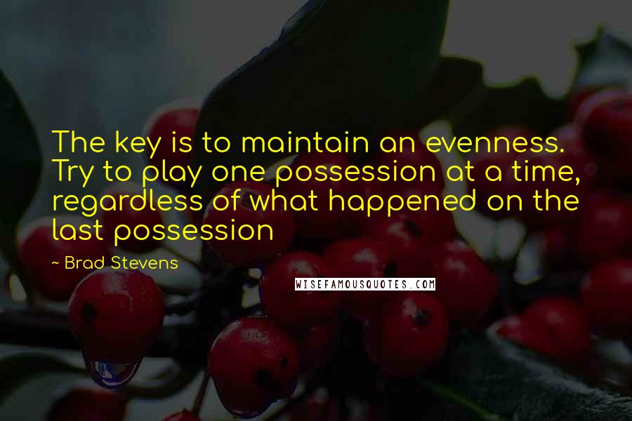 Brad Stevens Quotes: The key is to maintain an evenness. Try to play one possession at a time, regardless of what happened on the last possession