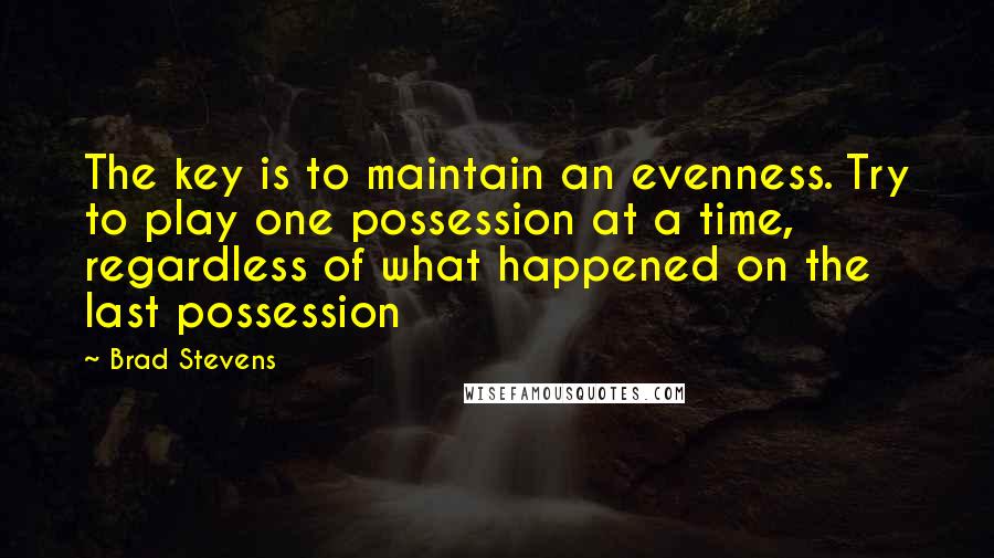 Brad Stevens Quotes: The key is to maintain an evenness. Try to play one possession at a time, regardless of what happened on the last possession