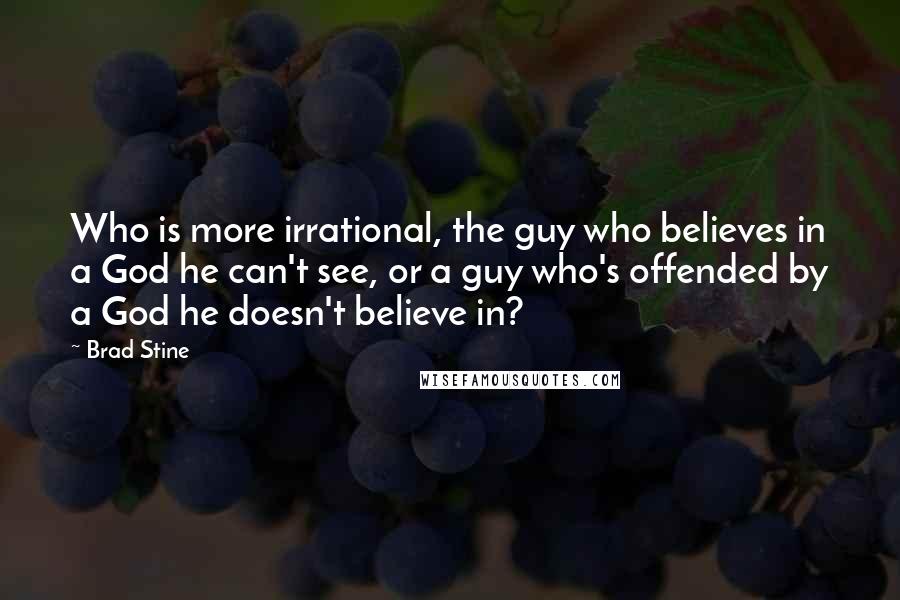 Brad Stine Quotes: Who is more irrational, the guy who believes in a God he can't see, or a guy who's offended by a God he doesn't believe in?