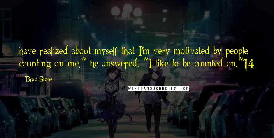 Brad Stone Quotes: have realized about myself that I'm very motivated by people counting on me," he answered. "I like to be counted on."14