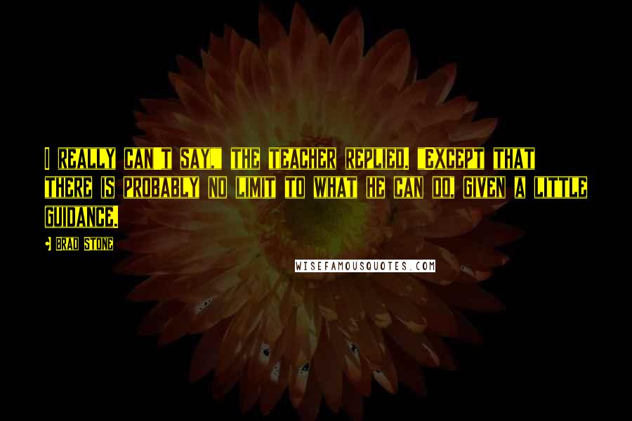 Brad Stone Quotes: I really can't say," the teacher replied. "Except that there is probably no limit to what he can do, given a little guidance.