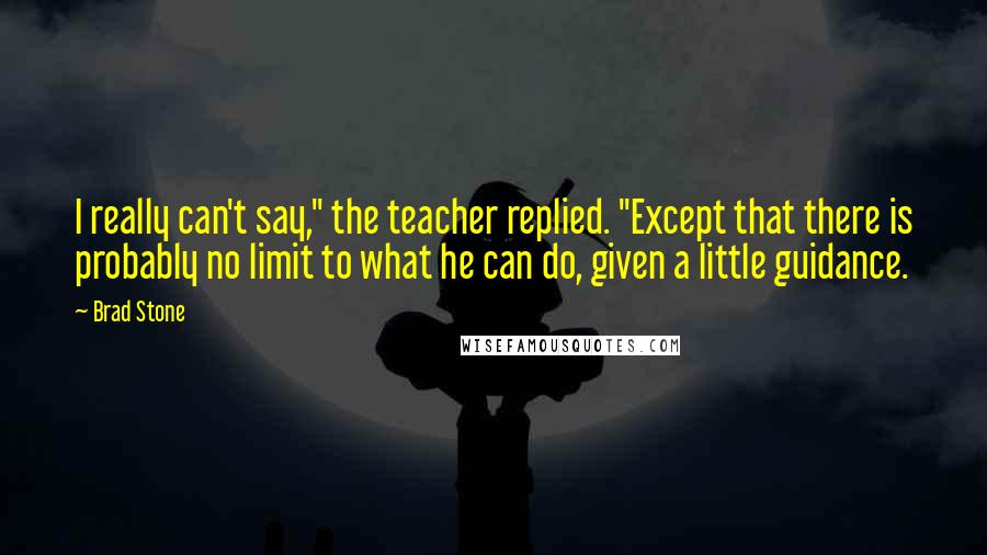 Brad Stone Quotes: I really can't say," the teacher replied. "Except that there is probably no limit to what he can do, given a little guidance.
