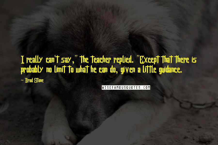 Brad Stone Quotes: I really can't say," the teacher replied. "Except that there is probably no limit to what he can do, given a little guidance.