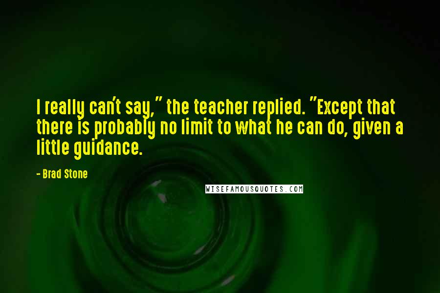 Brad Stone Quotes: I really can't say," the teacher replied. "Except that there is probably no limit to what he can do, given a little guidance.