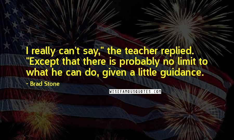 Brad Stone Quotes: I really can't say," the teacher replied. "Except that there is probably no limit to what he can do, given a little guidance.