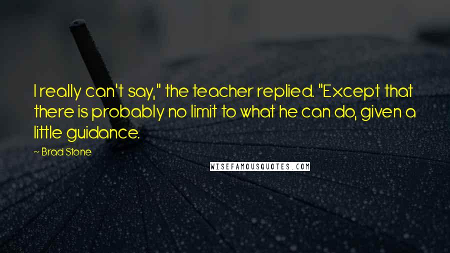 Brad Stone Quotes: I really can't say," the teacher replied. "Except that there is probably no limit to what he can do, given a little guidance.