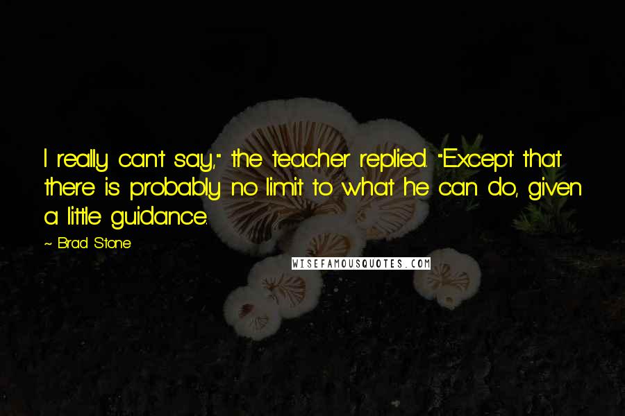 Brad Stone Quotes: I really can't say," the teacher replied. "Except that there is probably no limit to what he can do, given a little guidance.