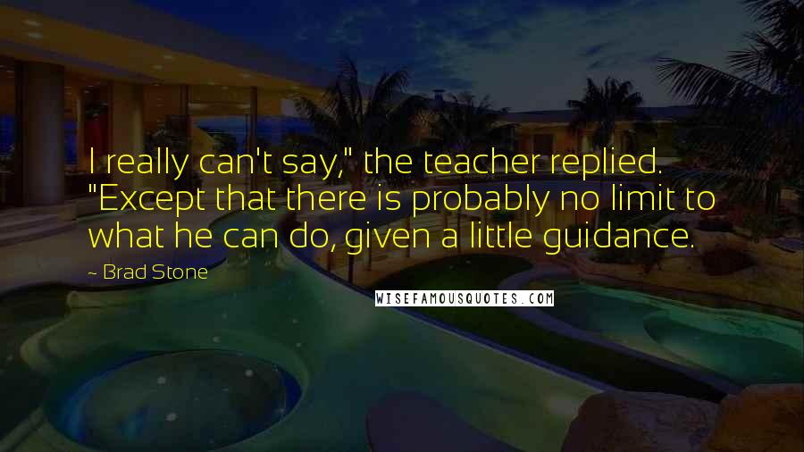 Brad Stone Quotes: I really can't say," the teacher replied. "Except that there is probably no limit to what he can do, given a little guidance.