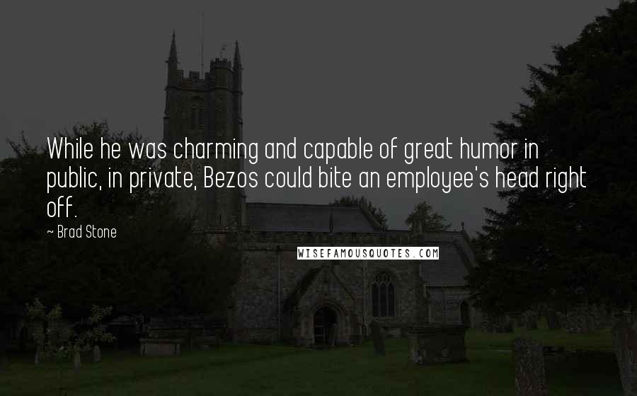 Brad Stone Quotes: While he was charming and capable of great humor in public, in private, Bezos could bite an employee's head right off.