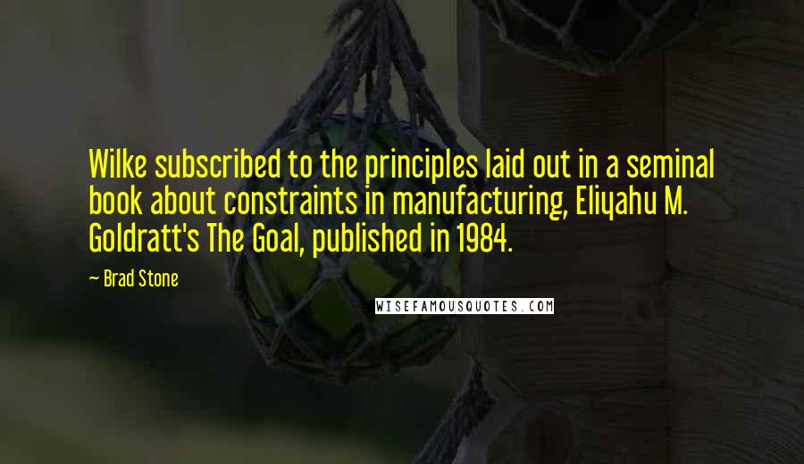 Brad Stone Quotes: Wilke subscribed to the principles laid out in a seminal book about constraints in manufacturing, Eliyahu M. Goldratt's The Goal, published in 1984.