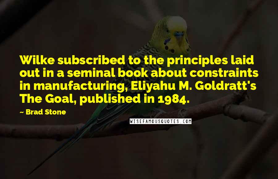 Brad Stone Quotes: Wilke subscribed to the principles laid out in a seminal book about constraints in manufacturing, Eliyahu M. Goldratt's The Goal, published in 1984.